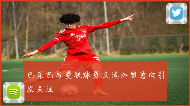 巴莱巴与曼联球员交流加盟意向引发关注
