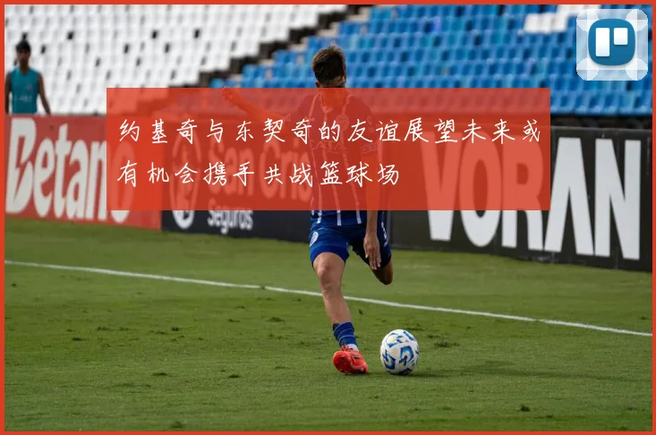 约基奇与东契奇的友谊展望未来或有机会携手共战篮球场