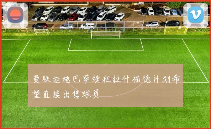 曼联拒绝巴萨续租拉什福德计划希望直接出售球员