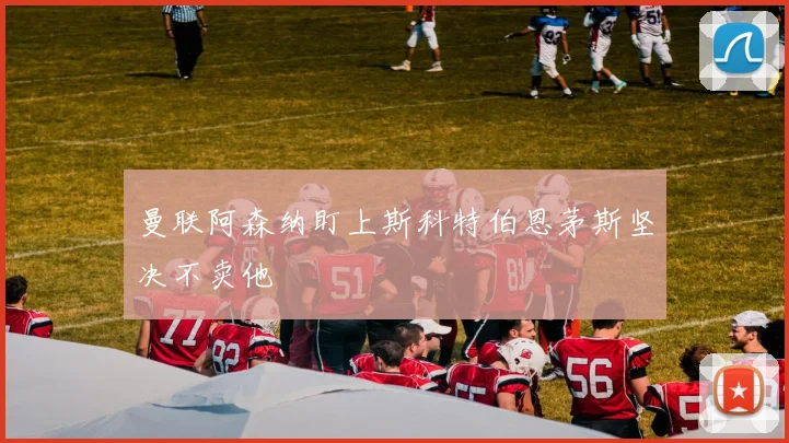 曼联阿森纳盯上斯科特伯恩茅斯坚决不卖他