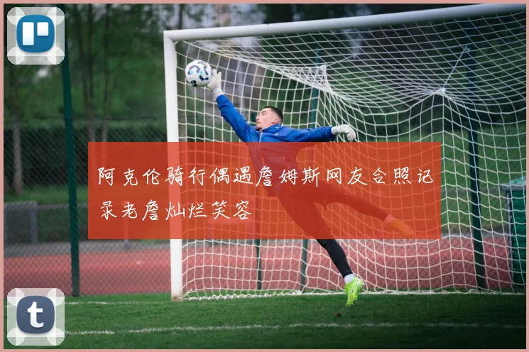 阿克伦骑行偶遇詹姆斯网友合照记录老詹灿烂笑容